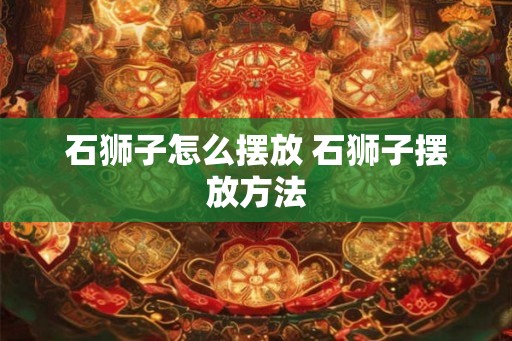 石狮子怎么摆放 石狮子摆放方法 石狮子怎么摆放 石狮子摆放方法