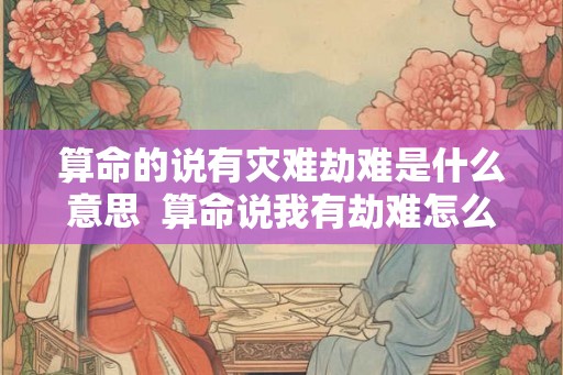 算命的说有灾难劫难是什么意思  算命说我有劫难怎么办
