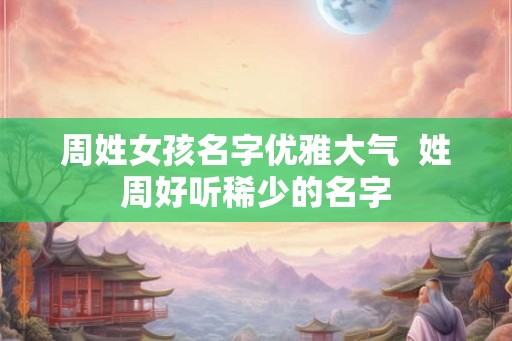 周姓女孩名字优雅大气 姓周好听稀少的名字 周姓女孩名字优雅大气 姓周好听稀少的名字