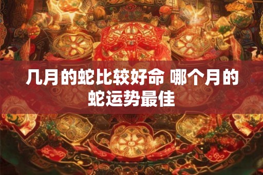 几月的蛇比较好命 哪个月的蛇运势最佳 几月的蛇比较好命 哪个月的蛇运势最佳