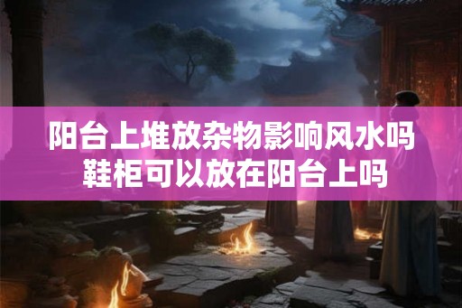 阳台上堆放杂物影响风水吗 鞋柜可以放在阳台上吗