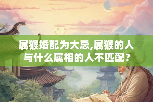 属猴婚配为大忌,属猴的人与什么属相的人不匹配？
