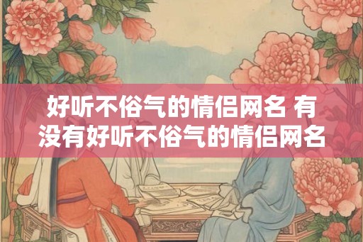 好听不俗气的情侣网名 有没有好听不俗气的情侣网名