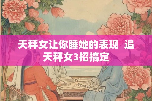 天秤女让你睡她的表现  追天秤女3招搞定
