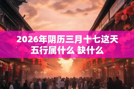 2026年阴历三月十七这天五行属什么 缺什么