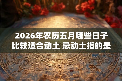 2026年农历五月哪些日子比较适合动土 忌动土指的是什么