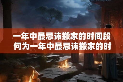 一年中最忌讳搬家的时间段 何为一年中最忌讳搬家的时间