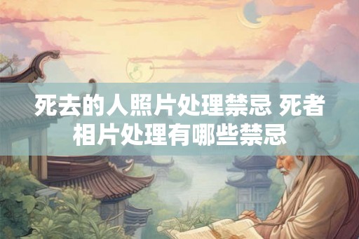 死去的人照片处理禁忌 死者相片处理有哪些禁忌