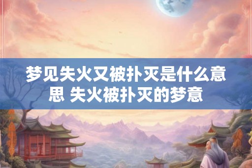 梦见失火又被扑灭是什么意思 失火被扑灭的梦意