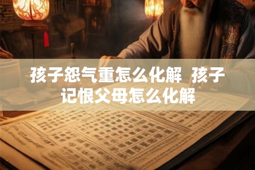 孩子怨气重怎么化解  孩子记恨父母怎么化解