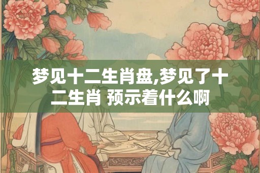 梦见十二生肖盘,梦见了十二生肖 预示着什么啊 梦见十二生肖盘,梦见了十二生肖 预示着什么啊