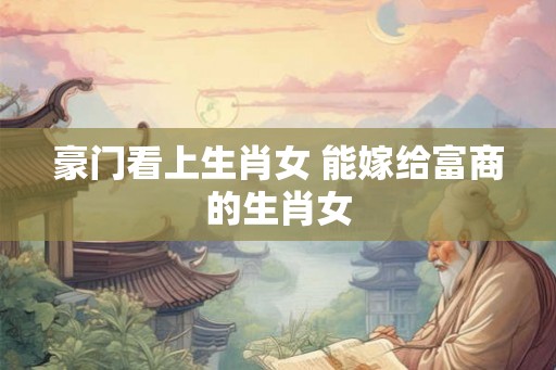 豪门看上生肖女 能嫁给富商的生肖女