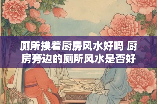 厕所挨着厨房风水好吗 厨房旁边的厕所风水是否好