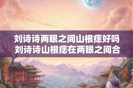 刘诗诗两眼之间山根痣好吗 刘诗诗山根痣在两眼之间合适吗