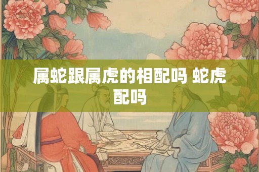 属蛇跟属虎的相配吗 蛇虎配吗 属蛇跟属虎的相配吗 蛇虎配吗