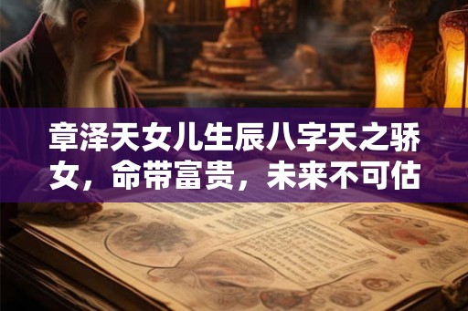 章泽天女儿生辰八字天之骄女，命带富贵，未来不可估量！