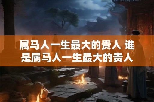 属马人一生最大的贵人 谁是属马人一生最大的贵人