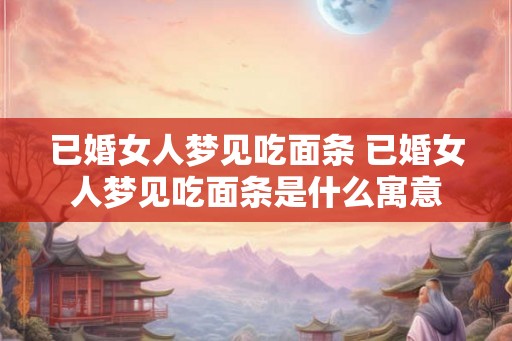 已婚女人梦见吃面条 已婚女人梦见吃面条是什么寓意