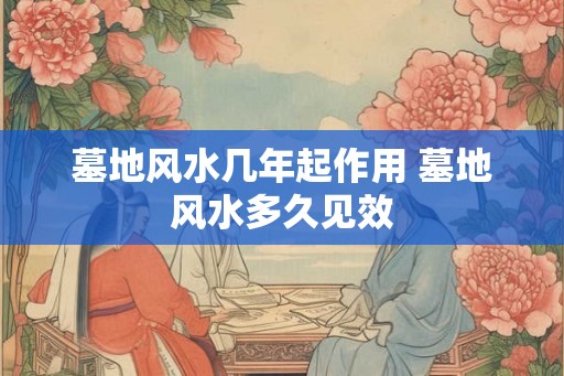 墓地风水几年起作用 墓地风水多久见效