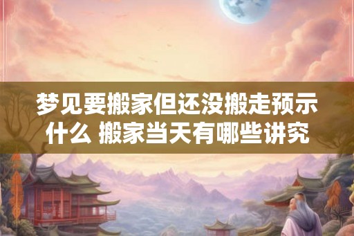 梦见要搬家但还没搬走预示什么 搬家当天有哪些讲究