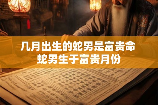 几月出生的蛇男是富贵命 蛇男生于富贵月份