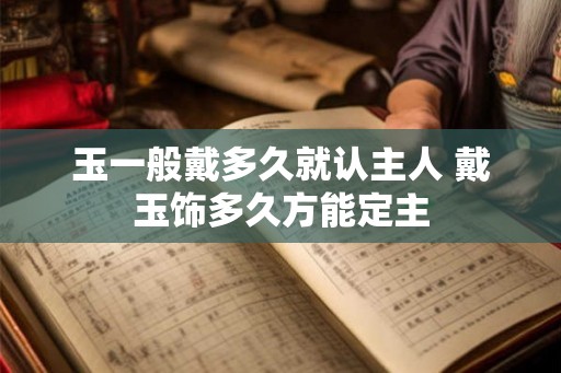 玉一般戴多久就认主人 戴玉饰多久方能定主 玉一般戴多久就认主人 戴玉饰多久方能定主