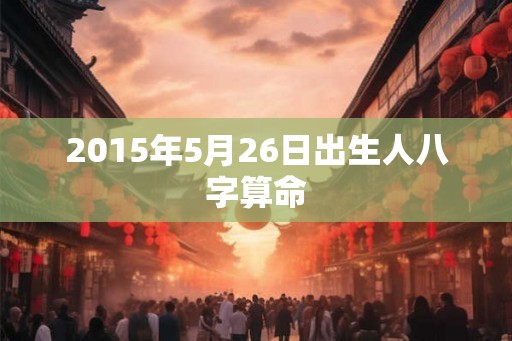 2015年5月26日出生人八字算命 2015年5月26日出生人八字算命