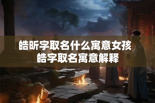 皓昕字取名什么寓意女孩 皓字取名寓意解释 皓昕字取名什么寓意女孩 皓字取名寓意解释
