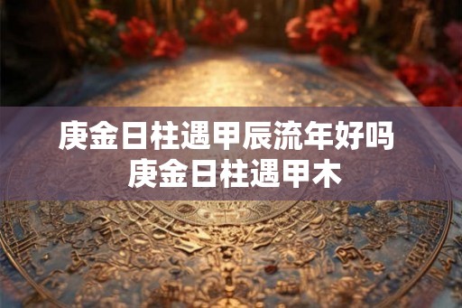 庚金日柱遇甲辰流年好吗  庚金日柱遇甲木