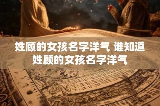姓顾的女孩名字洋气 谁知道姓顾的女孩名字洋气 姓顾的女孩名字洋气 谁知道姓顾的女孩名字洋气