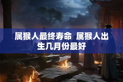 属猴人最终寿命  属猴人出生几月份最好