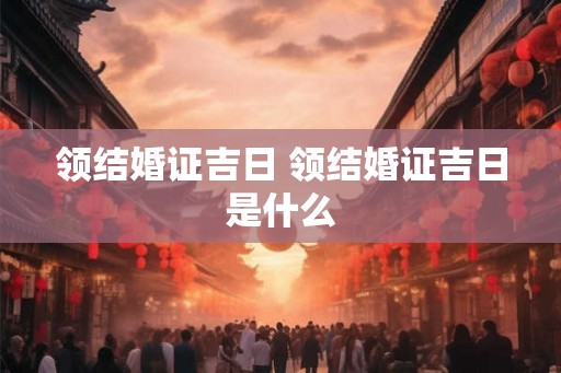 领结婚证吉日 领结婚证吉日是什么 领结婚证吉日 领结婚证吉日是什么