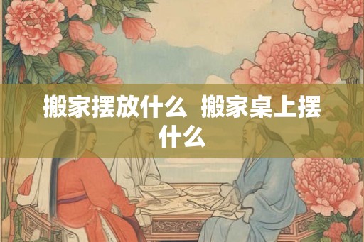 搬家摆放什么  搬家桌上摆什么