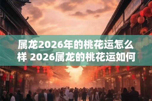 属龙2026年的桃花运怎么样 2026属龙的桃花运如何