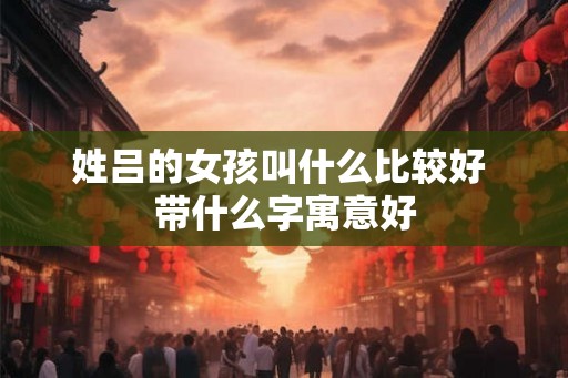 姓吕的女孩叫什么比较好 带什么字寓意好
