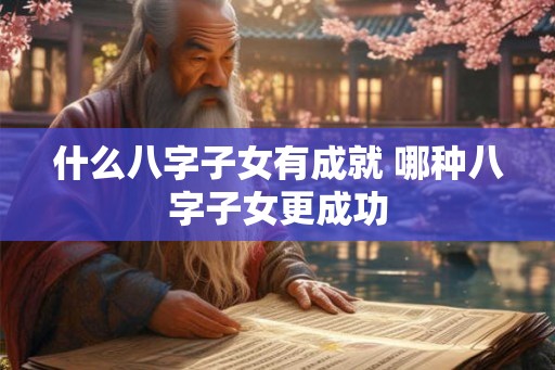 什么八字子女有成就 哪种八字子女更成功 什么八字子女有成就 哪种八字子女更成功
