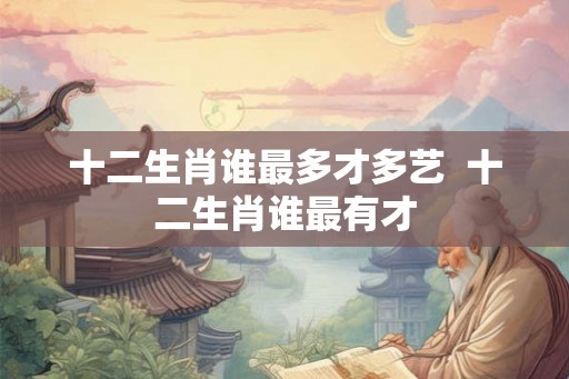 十二生肖谁最多才多艺  十二生肖谁最有才