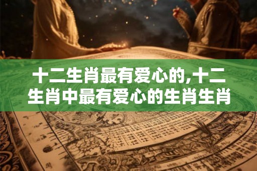 十二生肖最有爱心的,十二生肖中最有爱心的生肖生肖牛? 十二生肖最有爱心的,十二生肖中最有爱心的生肖生肖牛?