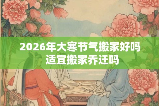 2026年大寒节气搬家好吗  适宜搬家乔迁吗