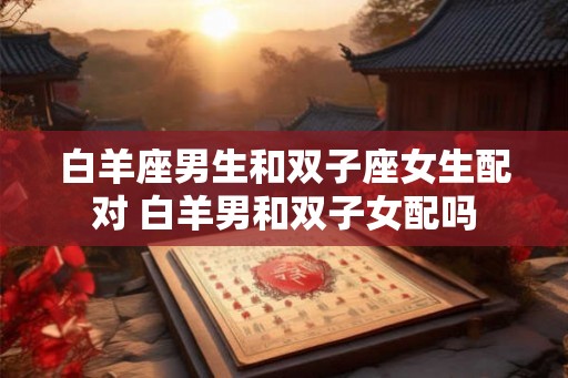 白羊座男生和双子座女生配对 白羊男和双子女配吗 白羊座男生和双子座女生配对 白羊男和双子女配吗