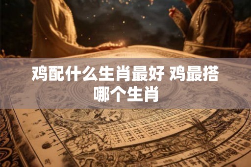 鸡配什么生肖最好 鸡最搭哪个生肖