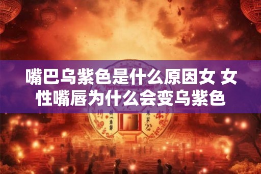 嘴巴乌紫色是什么原因女 女性嘴唇为什么会变乌紫色