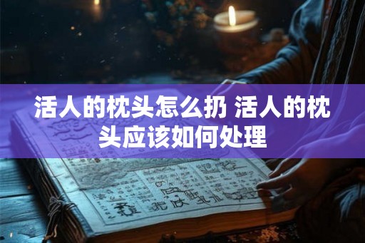 活人的枕头怎么扔 活人的枕头应该如何处理 活人的枕头怎么扔 活人的枕头应该如何处理