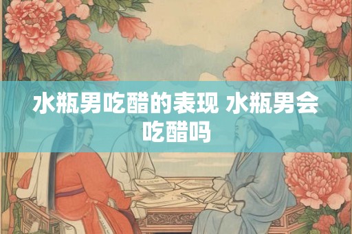 水瓶男吃醋的表现 水瓶男会吃醋吗
