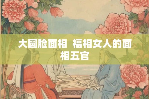 大圆脸面相 福相女人的面相五官 大圆脸面相 福相女人的面相五官