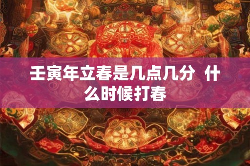 壬寅年立春是几点几分 什么时候打春 壬寅年立春是几点几分 什么时候打春
