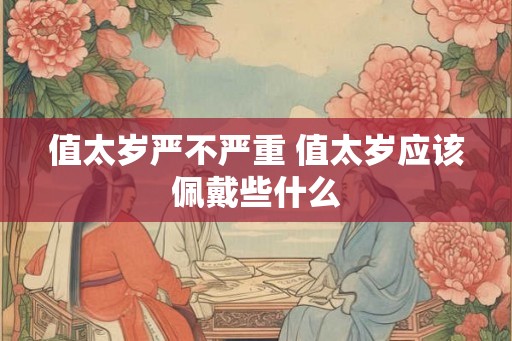 值太岁严不严重 值太岁应该佩戴些什么 值太岁严不严重 值太岁应该佩戴些什么