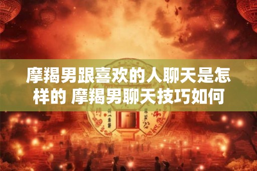 摩羯男跟喜欢的人聊天是怎样的 摩羯男聊天技巧如何