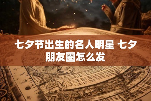 七夕节出生的名人明星 七夕朋友圈怎么发 七夕节出生的名人明星 七夕朋友圈怎么发