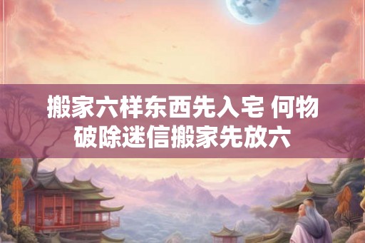 搬家六样东西先入宅 何物破除迷信搬家先放六